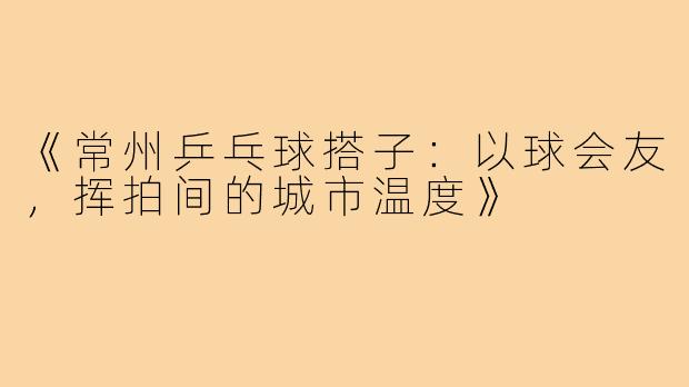 《常州乒乓球搭子：以球会友，挥拍间的城市温度》