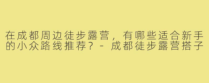 在成都周边徒步露营,有哪些适合新手的小众路线推荐?-成都徒步露营搭子