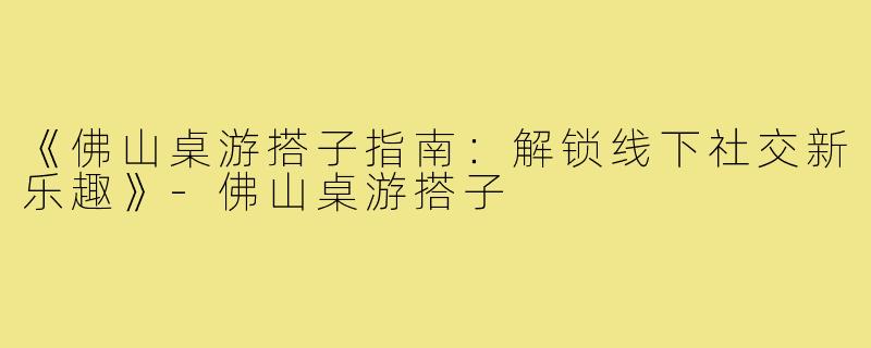 《佛山桌游搭子指南：解锁线下社交新乐趣》-佛山桌游搭子