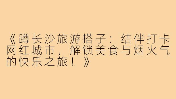 《蹲长沙旅游搭子:结伴打卡网红城市,解锁美食与烟火气的快乐之旅!》