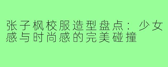 张子枫校服造型盘点：少女感与时尚感的完美碰撞