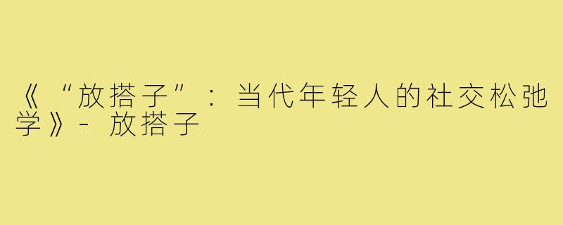 《“放搭子”：当代年轻人的社交松弛学》-放搭子