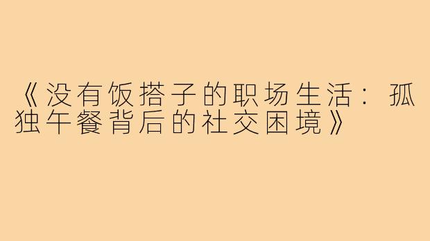 《没有饭搭子的职场生活:孤独午餐背后的社交困境》