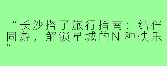 “长沙搭子旅行指南：结伴同游，解锁星城的N种快乐”