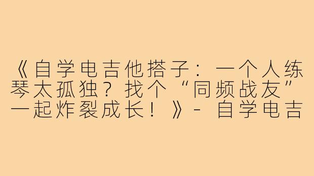《自学电吉他搭子：一个人练琴太孤独？找个“同频战友”一起炸裂成长！》