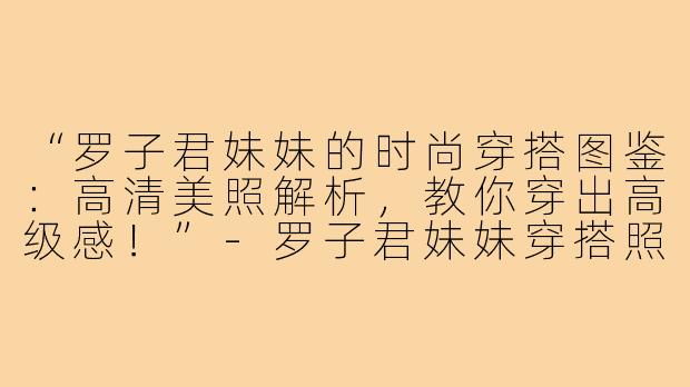 “罗子君妹妹的时尚穿搭图鉴：高清美照解析，教你穿出高级感！”-罗子君妹妹穿搭照片高清