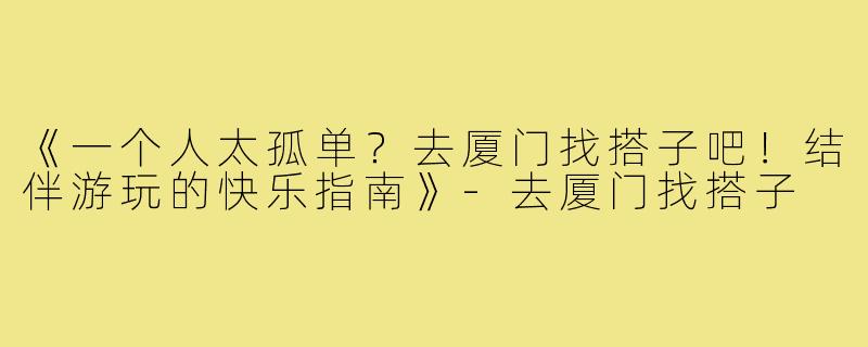 《一个人太孤单？去厦门找搭子吧！结伴游玩的快乐指南》-去厦门找搭子