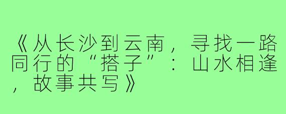 《从长沙到云南，寻找一路同行的“搭子”：山水相逢，故事共写》