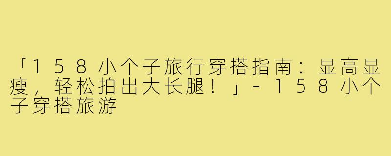 「158小个子旅行穿搭指南：显高显瘦，轻松拍出大长腿！」-158小个子穿搭旅游