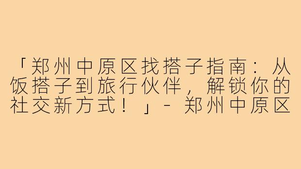 「郑州中原区找搭子指南：从饭搭子到旅行伙伴，解锁你的社交新方式！」-郑州中原区找搭子