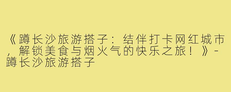 《蹲长沙旅游搭子:结伴打卡网红城市,解锁美食与烟火气的快乐之旅!》-蹲长沙旅游搭子