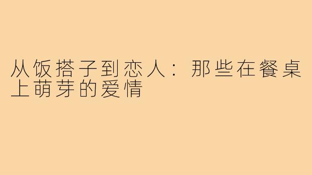 从饭搭子到恋人：那些在餐桌上萌芽的爱情