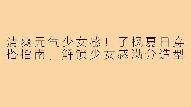 清爽元气少女感！子枫夏日穿搭指南，解锁少女感满分造型