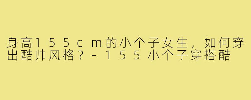 身高155cm的小个子女生,如何穿出酷帅风格?-155小个子穿搭酷