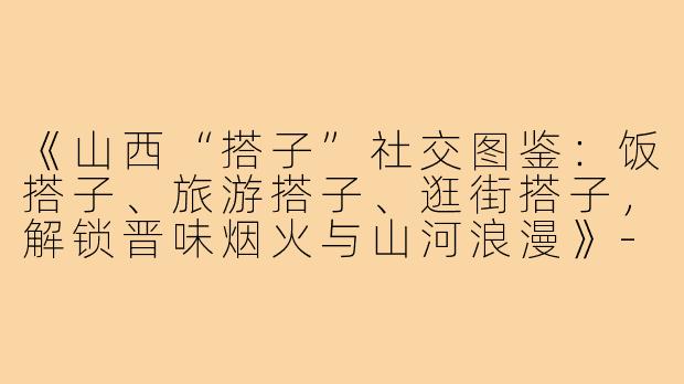 《山西“搭子”社交图鉴：饭搭子、旅游搭子、逛街搭子，解锁晋味烟火与山河浪漫》-饭搭子旅游搭子逛街搭子山西