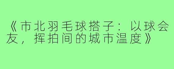 《市北羽毛球搭子：以球会友，挥拍间的城市温度》