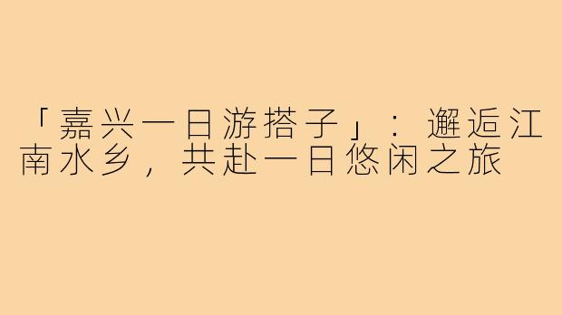 「嘉兴一日游搭子」:邂逅江南水乡,共赴一日悠闲之旅