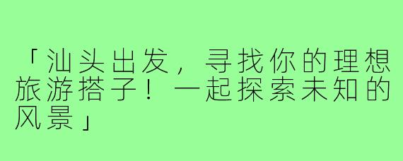 「汕头出发,寻找你的理想旅游搭子!一起探索未知的风景」