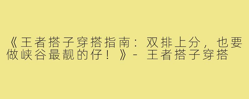 《王者搭子穿搭指南：双排上分，也要做峡谷最靓的仔！》-王者搭子穿搭
