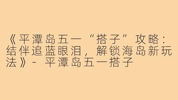 《平潭岛五一“搭子”攻略：结伴追蓝眼泪，解锁海岛新玩法》-平潭岛五一搭子