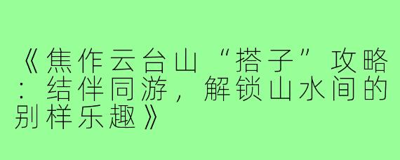 《焦作云台山“搭子”攻略：结伴同游，解锁山水间的别样乐趣》
