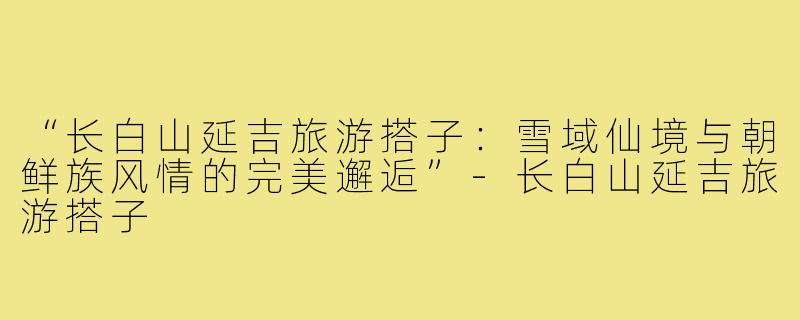 “长白山延吉旅游搭子：雪域仙境与朝鲜族风情的完美邂逅”-长白山延吉旅游搭子