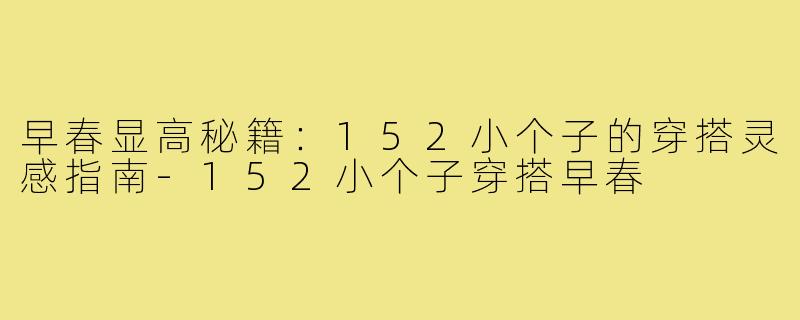 早春显高秘籍：152小个子的穿搭灵感指南-152小个子穿搭早春