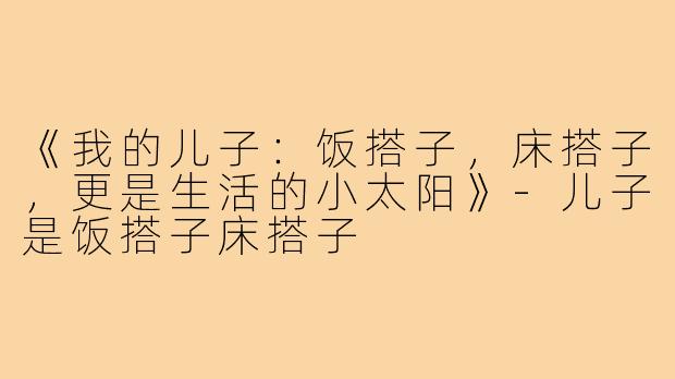 《我的儿子:饭搭子,床搭子,更是生活的小太阳》-儿子是饭搭子床搭子