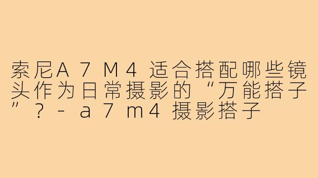 索尼A7M4适合搭配哪些镜头作为日常摄影的“万能搭子”？-a7m4摄影搭子
