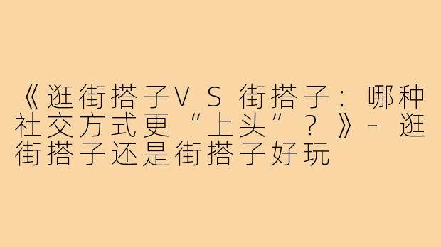 《逛街搭子VS街搭子：哪种社交方式更“上头”？》-逛街搭子还是街搭子好玩