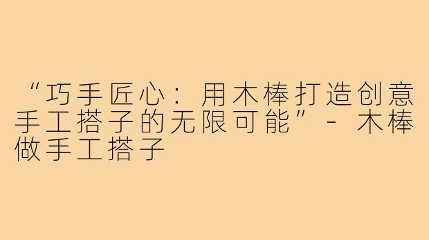 “巧手匠心：用木棒打造创意手工搭子的无限可能”-木棒做手工搭子