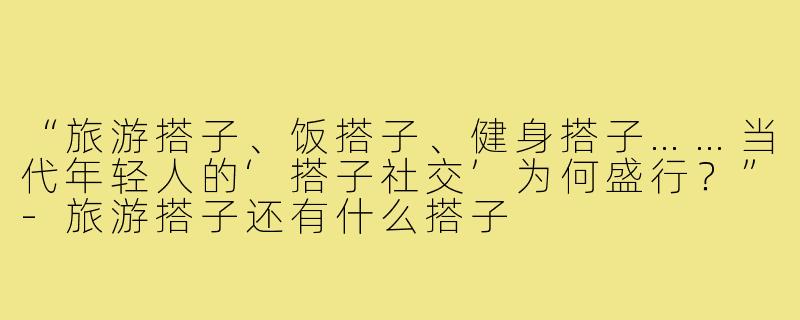“旅游搭子、饭搭子、健身搭子……当代年轻人的‘搭子社交’为何盛行？”-旅游搭子还有什么搭子