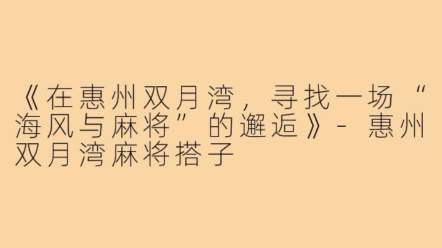 《在惠州双月湾，寻找一场“海风与麻将”的邂逅》-惠州双月湾麻将搭子