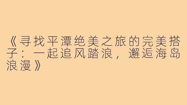 《寻找平潭绝美之旅的完美搭子：一起追风踏浪，邂逅海岛浪漫》