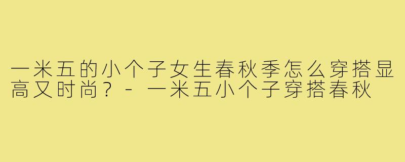 一米五的小个子女生春秋季怎么穿搭显高又时尚？-一米五小个子穿搭春秋