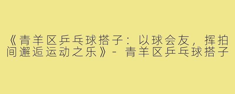 《青羊区乒乓球搭子：以球会友，挥拍间邂逅运动之乐》-青羊区乒乓球搭子