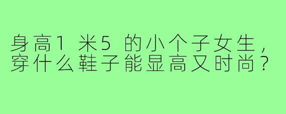 身高1米5的小个子女生,穿什么鞋子能显高又时尚?