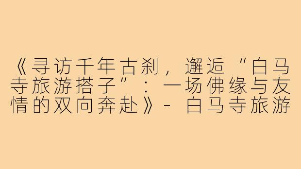 《寻访千年古刹，邂逅“白马寺旅游搭子”：一场佛缘与友情的双向奔赴》-白马寺旅游搭子