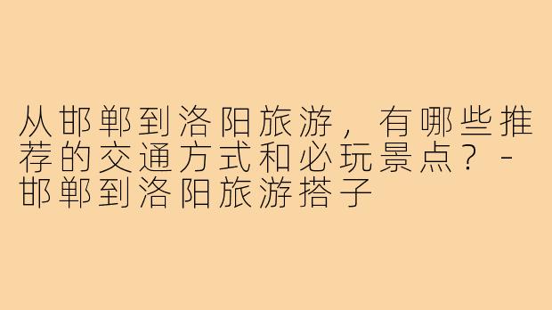 从邯郸到洛阳旅游，有哪些推荐的交通方式和必玩景点？-邯郸到洛阳旅游搭子