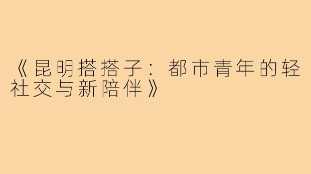 《昆明搭搭子:都市青年的轻社交与新陪伴》
