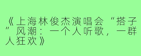 《上海林俊杰演唱会“搭子”风潮：一个人听歌，一群人狂欢》