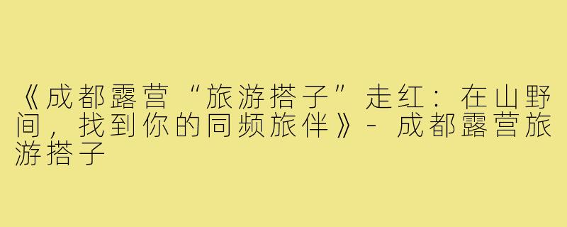 《成都露营“旅游搭子”走红：在山野间，找到你的同频旅伴》-成都露营旅游搭子
