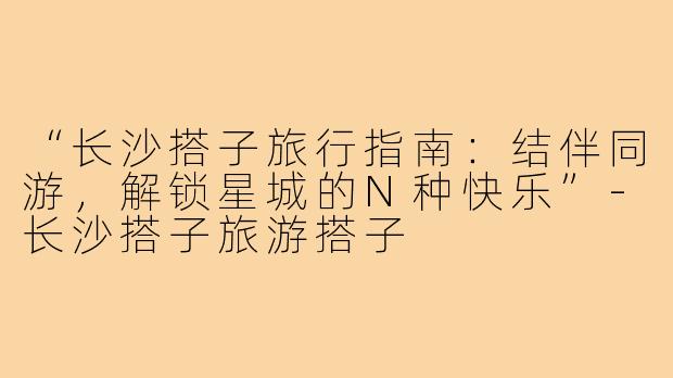 “长沙搭子旅行指南：结伴同游，解锁星城的N种快乐”-长沙搭子旅游搭子