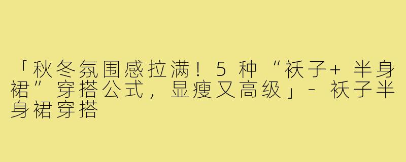 「秋冬氛围感拉满！5种“袄子+半身裙”穿搭公式，显瘦又高级」-袄子半身裙穿搭
