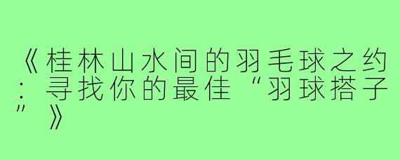 《桂林山水间的羽毛球之约：寻找你的最佳“羽球搭子”》
