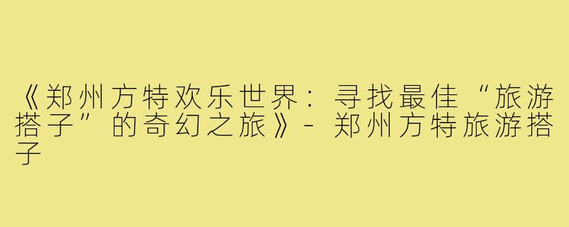 《郑州方特欢乐世界：寻找最佳“旅游搭子”的奇幻之旅》-郑州方特旅游搭子
