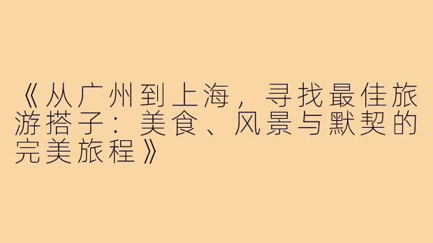 《从广州到上海，寻找最佳旅游搭子：美食、风景与默契的完美旅程》
