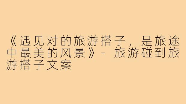 《遇见对的旅游搭子，是旅途中最美的风景》-旅游碰到旅游搭子文案
