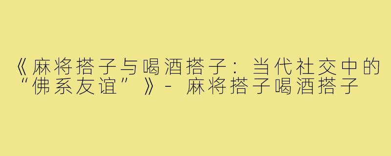 《麻将搭子与喝酒搭子:当代社交中的“佛系友谊”》-麻将搭子喝酒搭子