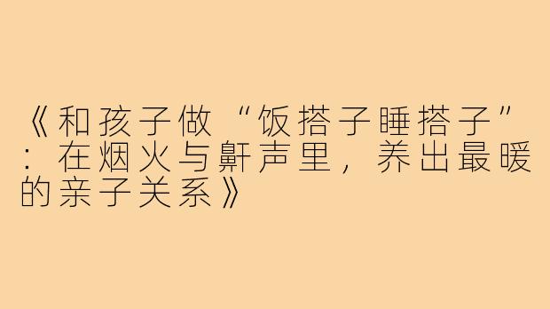 《和孩子做“饭搭子睡搭子”:在烟火与鼾声里,养出最暖的亲子关系》